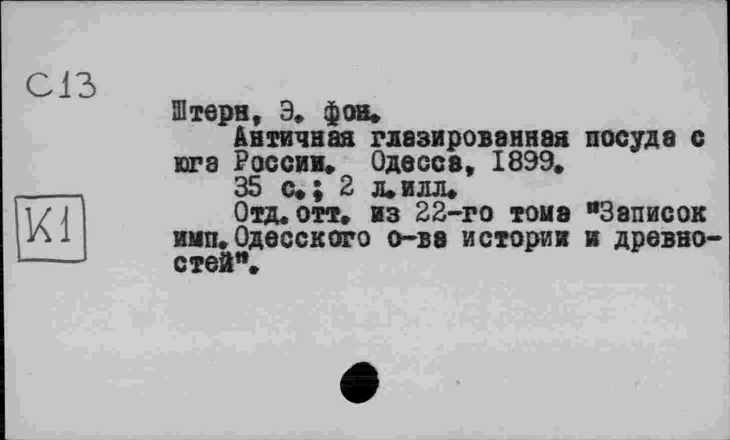 ﻿С13
KÏl
Штерн, Э. фон.
Античная глазированная посуда с юга России. Одесса, 1899.
35 с»; 2 л.илл.
Отд. отт. из 22-го томе "Записок имп. Одесского о-ва истории в древностей".